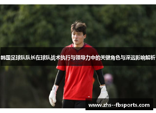 韩国足球队队长在球队战术执行与领导力中的关键角色与深远影响解析